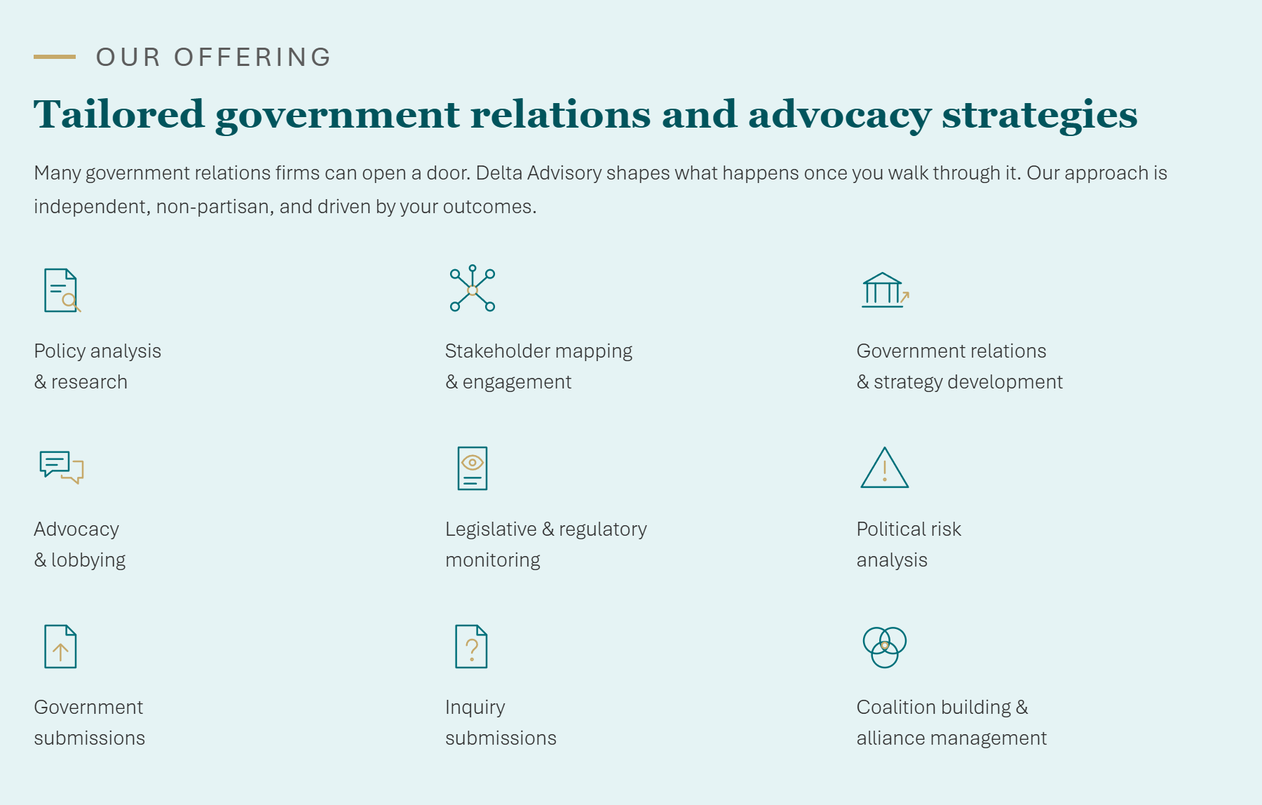 Our offering - Tailored government relations and advocacy strategies. Many government relations firms can open a door. Delta Advisory shapes what happens once you walk through it. Our approach is independent, multi-partisan, and driven by your outcomes. Services: Policy analysis and research, Stakeholder mapping and engagement, Government relations and strategy development, Advocacy and lobbying, Legislative and regulatory monitoring, Political risk analysis, Government submissions, Inquiry submissions, Coalition building and alliance management.
