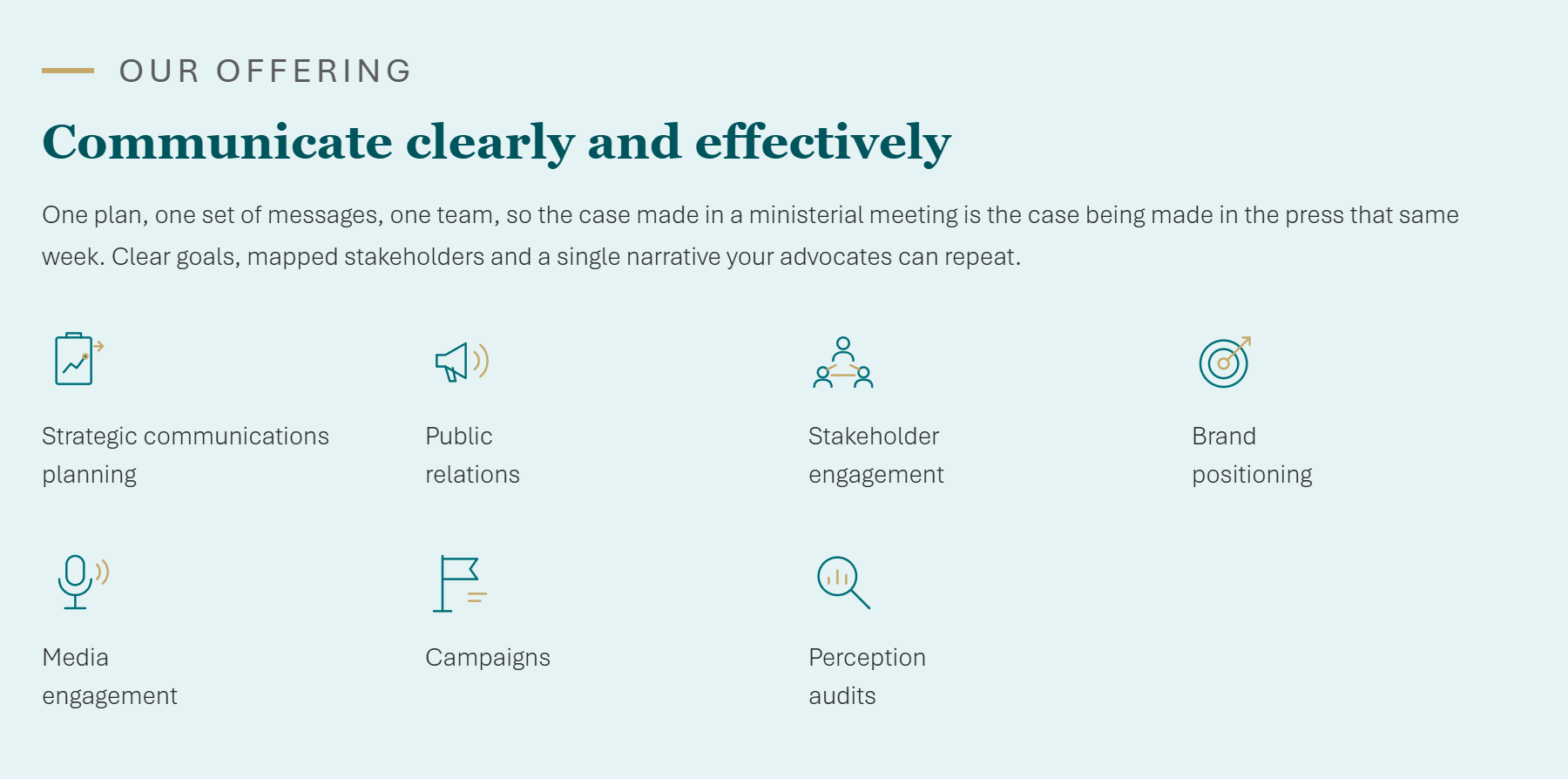 Our offering - Communicate clearly and effectively. One plan, one set of messages, one team, so the case made in a ministerial meeting is the case being made in the press that same week. Clear goals, mapped stakeholders and a single narrative your advocates can repeat. Services: Strategic communications planning, Public relations, Stakeholder engagement, Brand positioning, Media engagement, Campaigns, Perception audits.
